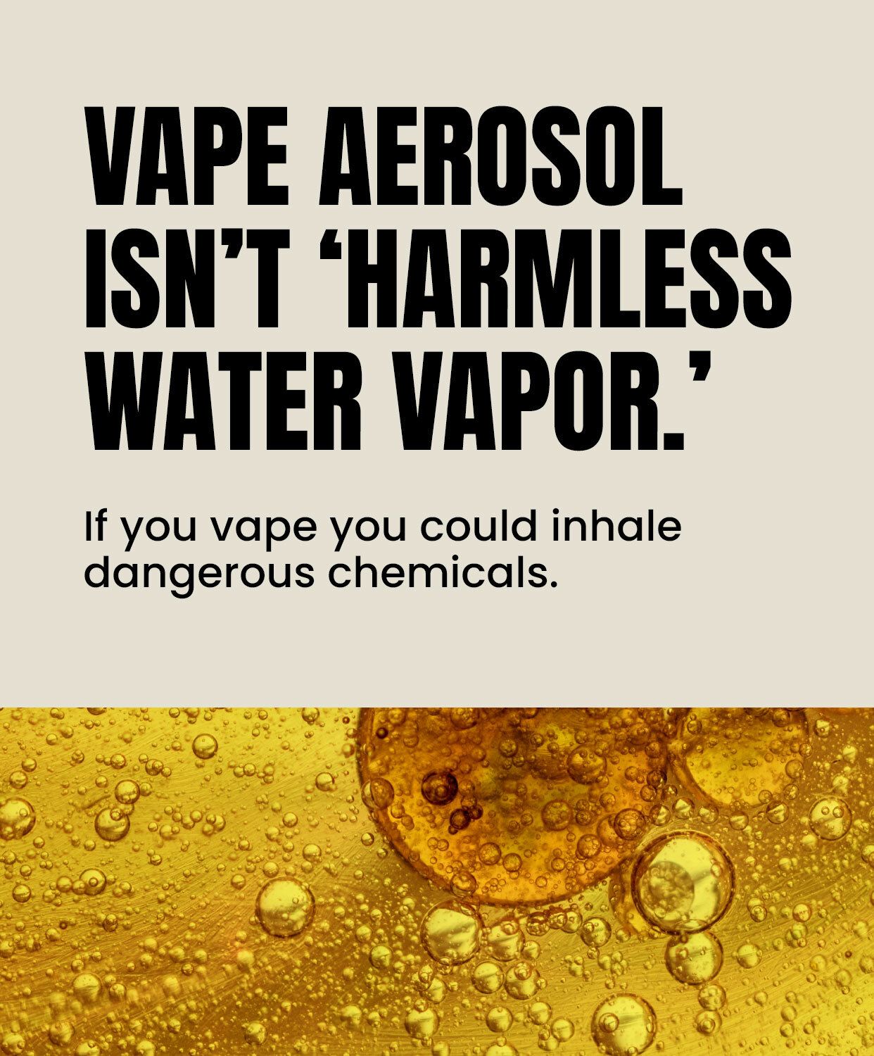 Vape aerosol isn’t ‘harmless water vapor.’ If you vape you could inhale dangerous chemicals.